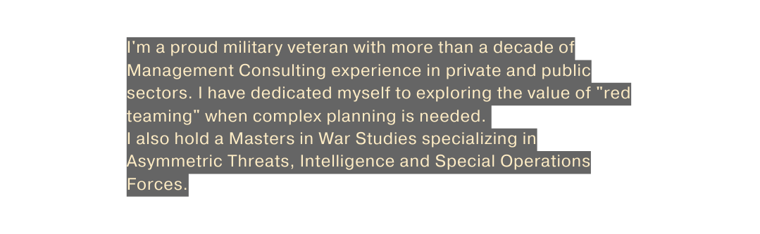 I m a proud military veteran with more than a decade of Management Consulting experience in private and public sectors I have dedicated myself to exploring the value of red teaming when complex planning is needed I also hold a Masters in War Studies specializing in Asymmetric Threats Intelligence and Special Operations Forces