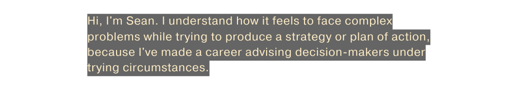 Hi I m Sean I understand how it feels to face complex problems while trying to produce a strategy or plan of action because I ve made a career advising decision makers under trying circumstances